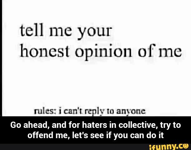 tell me your
honest opinion of me
rules: ican't r l_v to anyone
Go ahead, and for haters in collective, try to
offend me, let's see if you can do it - Go ahead, and for haters in collective, try to offend me, let's see if you can do it