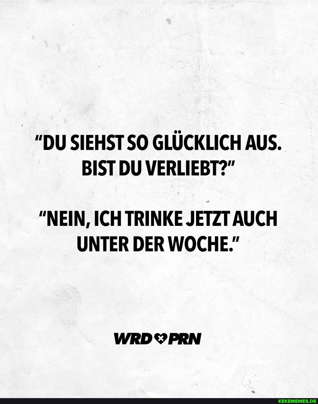 DU SIEHST SO GLÜCKLICH AUS.
BIST DU VERLIEBT?"
"NEIN, ICH TRINKE JETZT AUCH UNTER DER WOCHE."
WRDYPRN