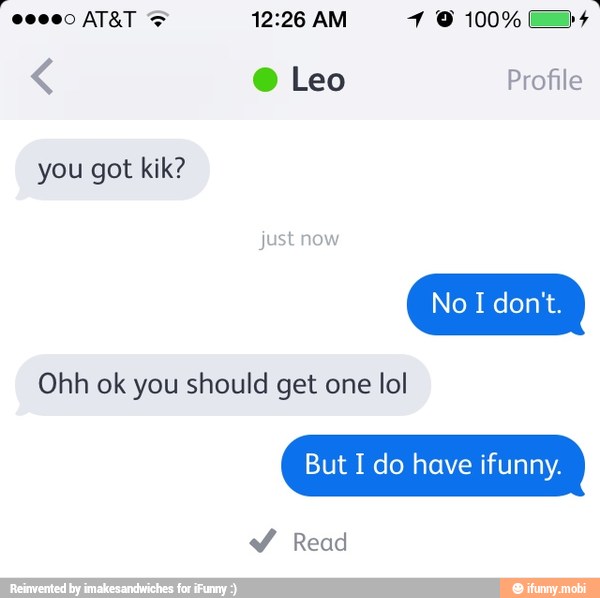 you got kik?
ust now
Ohh ok you should get one lol
But I do have ifunny.
