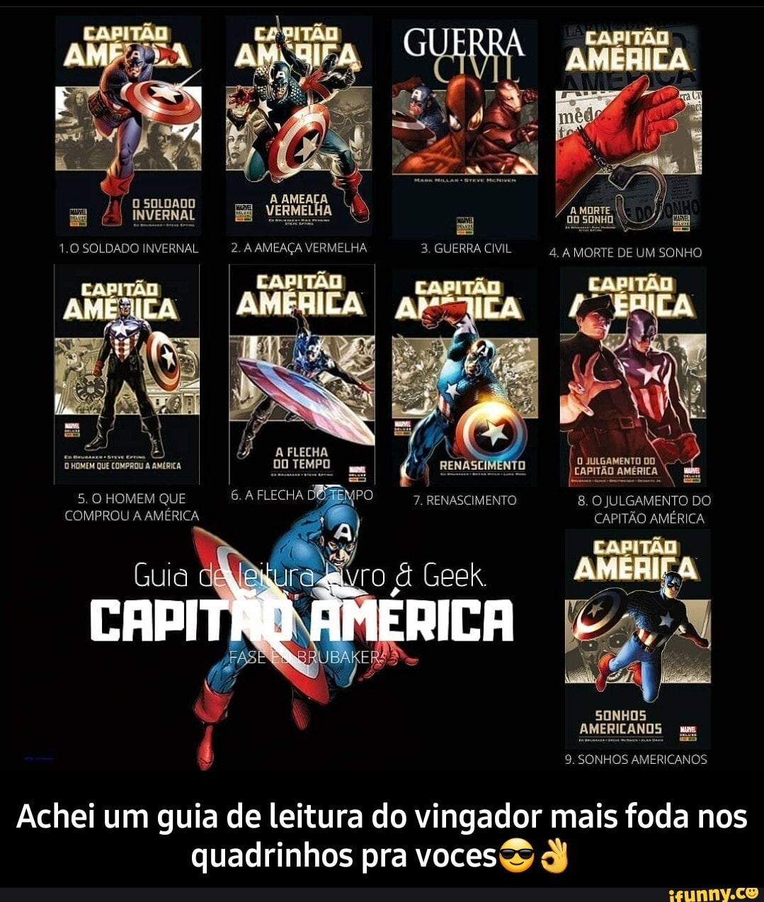 GUERRA
SOLDADO
1.0 SOLDADO INVERNAL 2. A AMEAÇA VERMELHA 3. GUERRA CIVIL 4. A MORTE DE UM SONHO
CAPITA DAMA
RENASCIMENTO
7. RENASCIMENTO 8. O JULGAMENTO DO
) CAPITÃO AMÉRICA
A FLECHA DO TEMPO
AME
5. O HOMEM QUE FLECHA DOZ COMPROU A AMÉRICA
AMÉRICA
SONHOS AMERICANOS um
9. SONHOS AMERICANOS
Achei um guia de leitura do vingador mais foda nos quadrinhos pra voces - Achei um guia de leitura do vingador mais foda nos quadrinhos pra voces😎👌