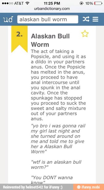 urbandictionary.com
BOTON alaskan bull worm
x
2 Alaskan Bull
Worm
The act of taking a
Popsicle, and using it as
a dildo in your partners
anus. Once the Popsicle
has melted in the anus,
you proceed to have
anal intercourse until
you spunk in the anal
cavity. Once the
spunkage has stopped
you proceed to suck the
sweet and salty mixture
out of your partners
anus.
"yo bro i was gonna rail
my girl last night and
she turned around on
me and told me to give
her a Alaskan Bull
Worm"
"wtf is an alaskan bull
"You DONT wanna
pis