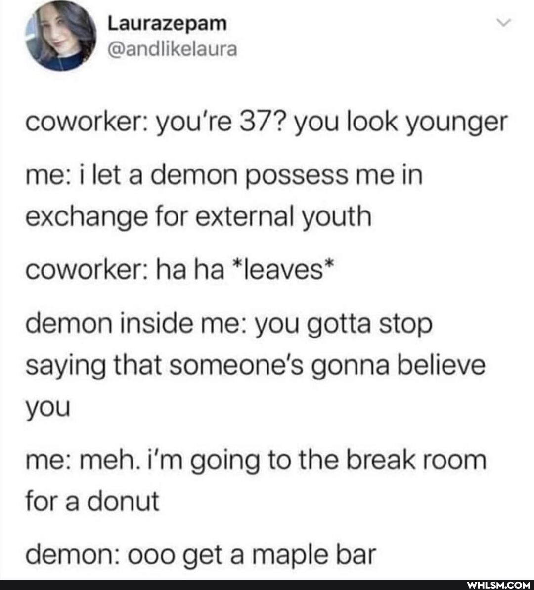 Laurazepann
@andllikelaura
coworker: you're 37? you look younger
me: let a demon possess me in exchange for external youth
coworker: ha ha *leaves*
demon inside me: you gotta stop saying that someone's gonna believe you
me: meh. i'm going to the break room for a donut
demon: get a maple bar