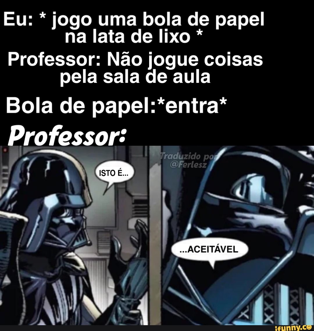 Eu: * jogo uma bola de papel na lata de lixo *
Professor: Não jogue coisas pela sala de aula
"entra"
Bola de
Professor: