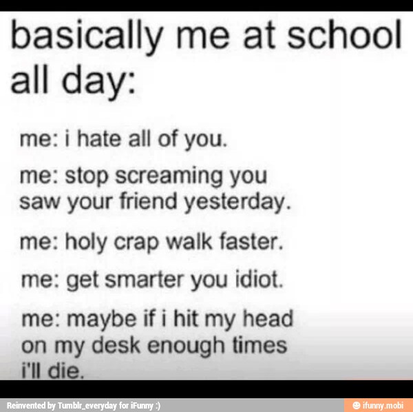 basically me at school
all day:
me: i hate all of you.
me: stop screaming you
saw your friend yesterday.
me: holy crap walk faster.
me: get smarter you idiot.
me: maybe if i hit my head
on my desk enough times
a