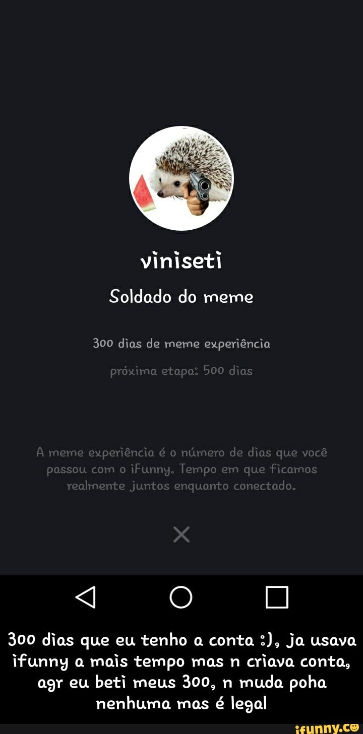 Soldado do meme
300 dias de meme experiência
próximo
meme experiência e número de dias que você passou com o iFummg Tempo em que ficamos realmente Juntos enquanto conectado
300 dias que eu tenho a conta ja usava ifunng a mais tempo mas n criava conta, agr eu beti meus 300, n muda poha nenhuma mas é legal - 300 dias que eu tenho a conta :), ja usava ifunny a mais tempo mas n criava conta, agr eu beti meus 300, n muda poha nenhuma mas é legal