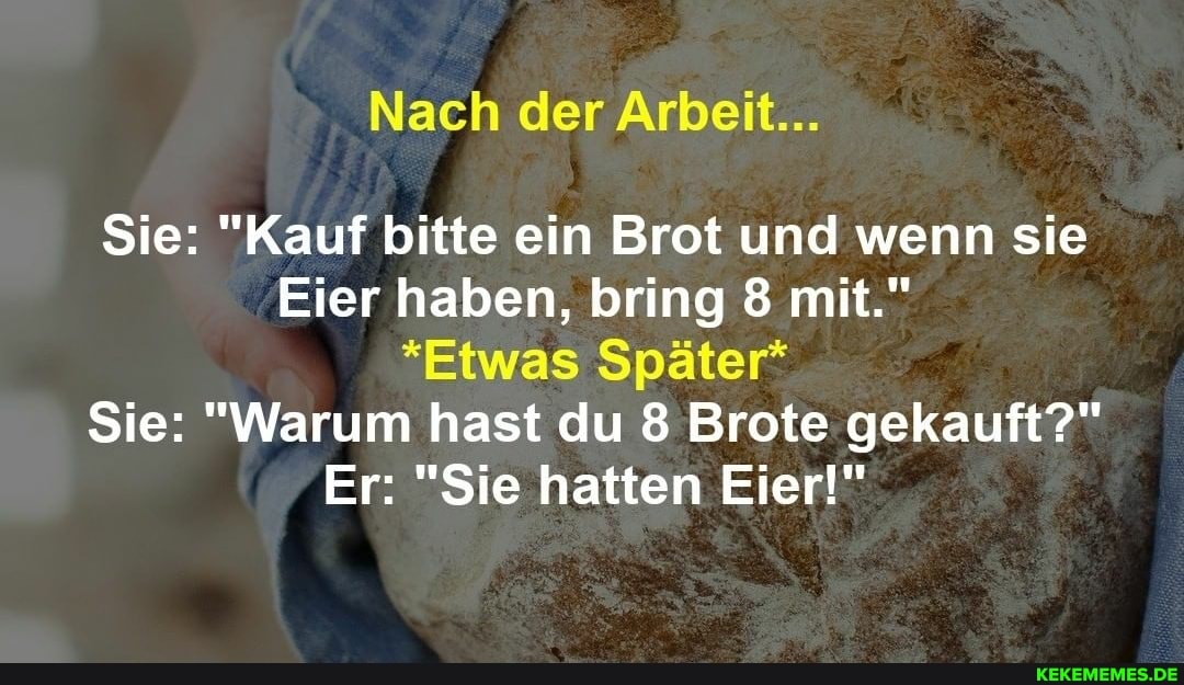 Nach der Arbeit...
Sie: "Kauf bitte ein Brot und wenn sie
Eier haben, bring 8 mit."
*Etwas Später*
Sie: "Warum hast du 8 Brote gekauft?"
Er: "Sie hatten Eier!"