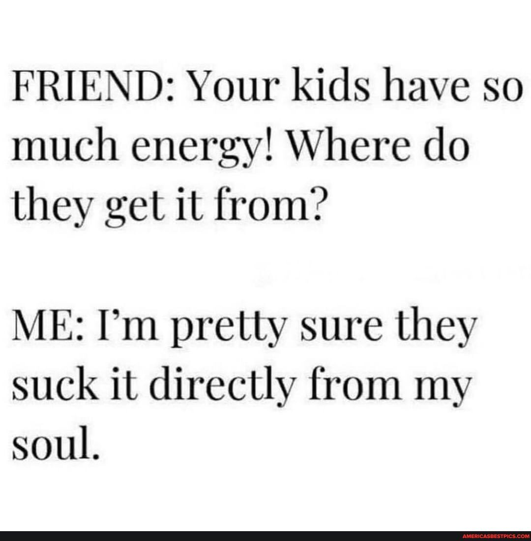 FRIEND: Your kids have so much energy! Where do they get it from?
ME: I'm pretty sure they suck it directly from my soul.