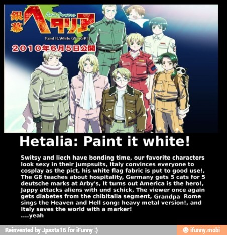 Hetalia:
Paint it
white!
Switsy and liech have bonding time, our favorite characters
look sexy in their jumpsuits, Italy convinces everyone to
cosplay as the pict, his white flag fabric is put to good use!,
'The G8 teaches about hospitality, Germany gets 5 cats for 5
deutsche marks at Arby's, It turns out America Is the hero!
Jappy attacks aliens with und schick, The viewer once again
gets diabetes from the chibitalia segment, Grandpa Rome
sings the Heaven and Hell song: heavy metal version!, and
Italy saves the world with a marker!
yeah