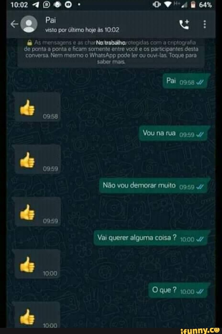 Pal
visto por último hoje ds 1002
As mensagens e as charNatrabalharotegulas com a criptografia de ponta a ponta ficam somente entre você e os participantes desta conversa. Nem mesmo o WhatsApp pode ler ou ouvi-las. Toque para
saber mais.
Pai o9584
Vou na rua do 0959
Não vou demorar muito n9594
Vai querer alguma coisa ? 9004
0959
1000
Oque? j9004 do
1000