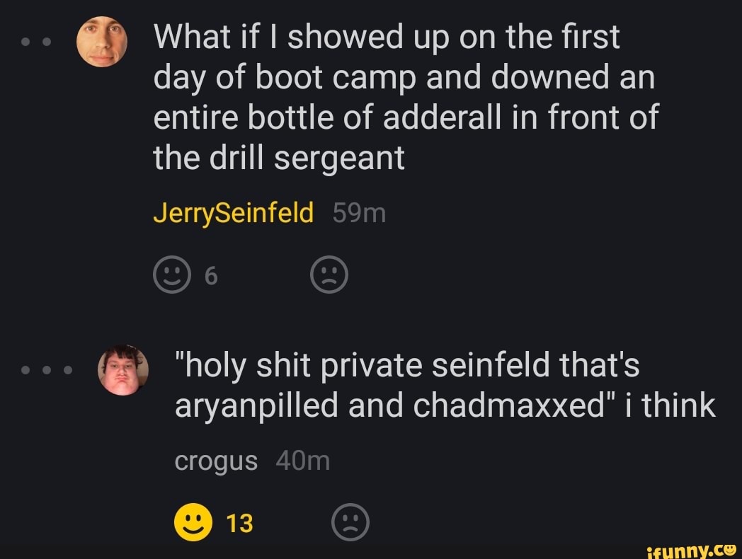 What if I showed up on the first day of boot camp and downed an entire bottle of adderall in front of the drill sergeant
JerrySeinfeld
on
"holy shit private seinfeld that's aryanpilled and chadmaxxed" i think
crogus
13