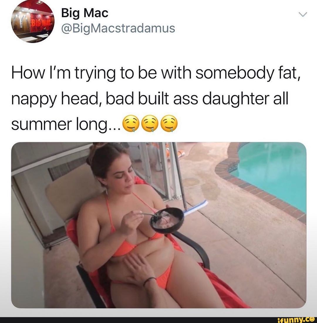 How I'm trying to be with somebody fat, nappy head, bad built ass daughter all summer long...