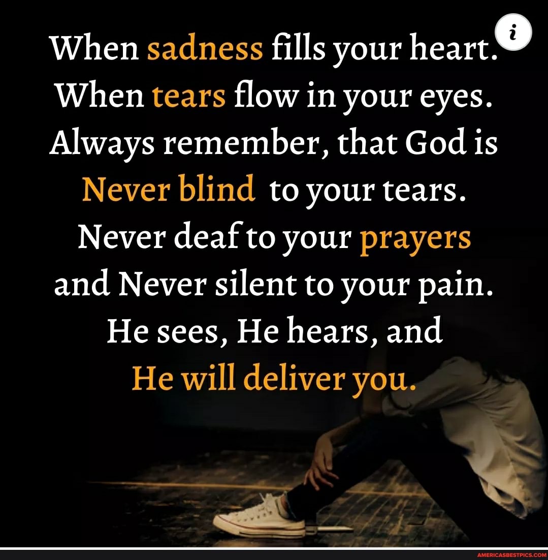 When sadness fills your heart
When tears flow in your eyes.
Always remember, that God is
Never blind to your tears.
Never deaf to your prayers and Never silent to your pain.
He sees, He hears, and
He will deliver you.