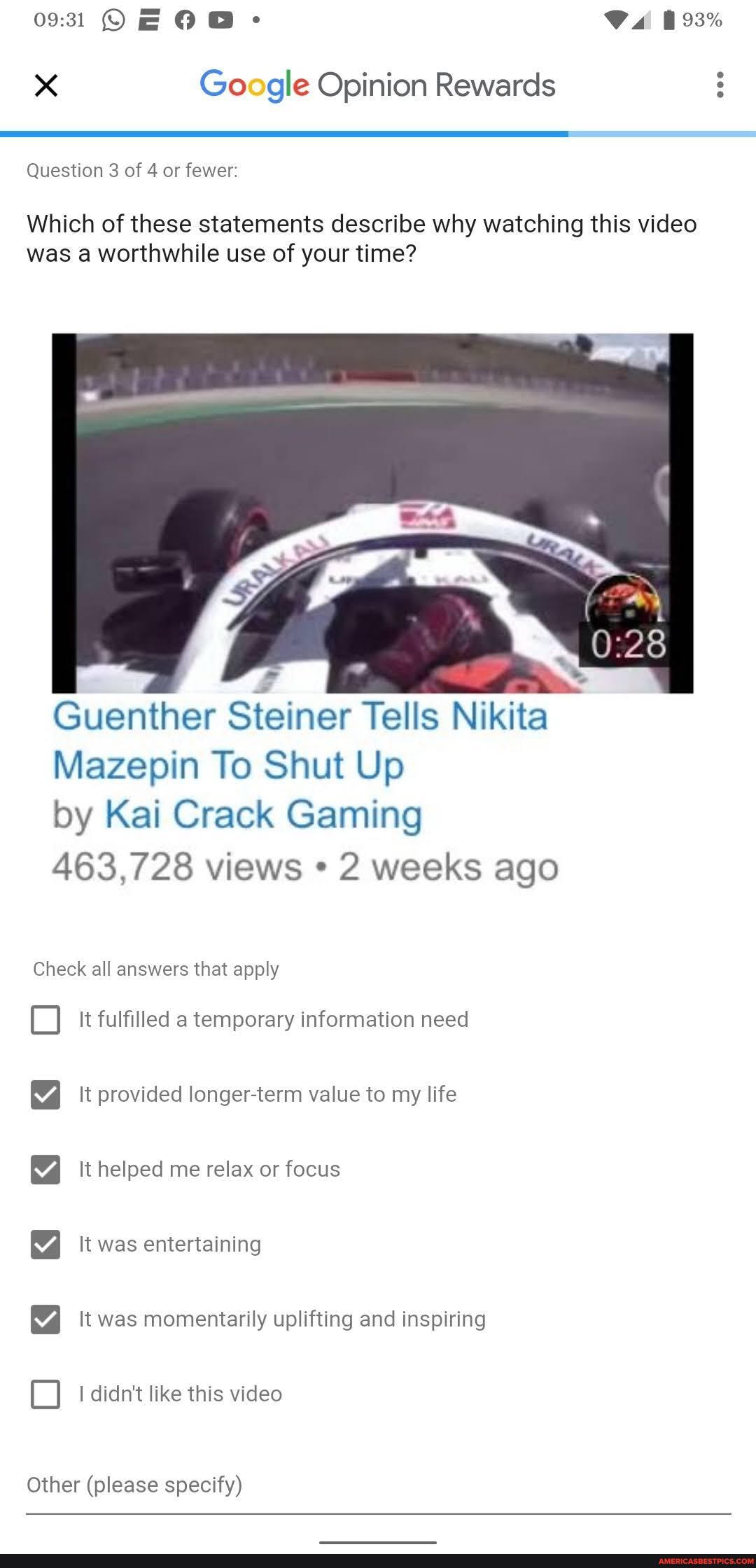 Google Opinion Rewards
Question 3 of 4 or fewer:
Which of these statements describe why watching this video was a worthwhile use of your time?
Guenther Steiner Tells Nikita
Mazepin To Shut Up
by Kai Crack Gaming
463,728 views * 2 weeks ago
Check all answers that apply
It fulfilled a temporary information need
SSS O
It provided longer-term value to my life
It helped me relax or focus
It was entertaining
It was momentarily uplifting and inspiring
I didn't like this video
Other (please specify)