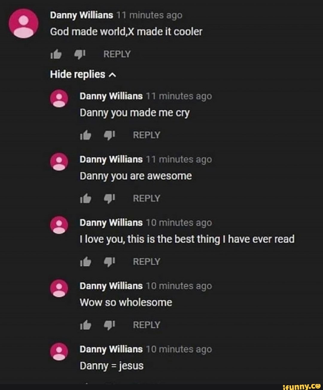 Danny Willians 1 1 minutes ago
God made wofld,X made it cooler
Hide replies A
& Danny Willians H mmutes ago
Danny you made me cry
.9 gl REPLY
. Danny Willians 10 minutes ago
I love you, this is the best thing I have ever read
Danny ago