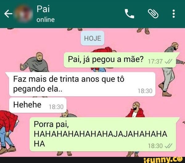 Pai
online
HOJE AR
Pai, já pegou a mãe?
Faz mais de trinta anos que tô
pegando ela..
Hehehe as
Porra pai,
AM HAHAHAHAHAHAHAJAJAHAHAHA HA
