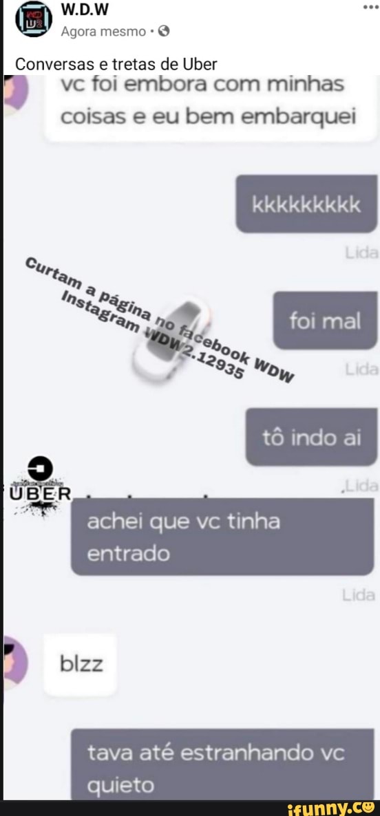 W.D.W
Agora mesmo *
Conversas e tretas de Uber vc foi embora com minhas
coisas e eu bem embarquei
Cu,
kkkkkkkkk
foi mal
achei que vc tinha entrado
blzz
tava até estranhando vc quieto