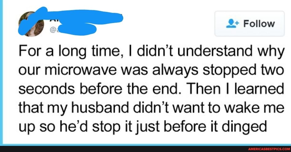 For a long time, I didn't understand why our microwave was always stopped two seconds before the end. Then I learned that my husband didn't want to wake me up so he'd stop it just before it dinged