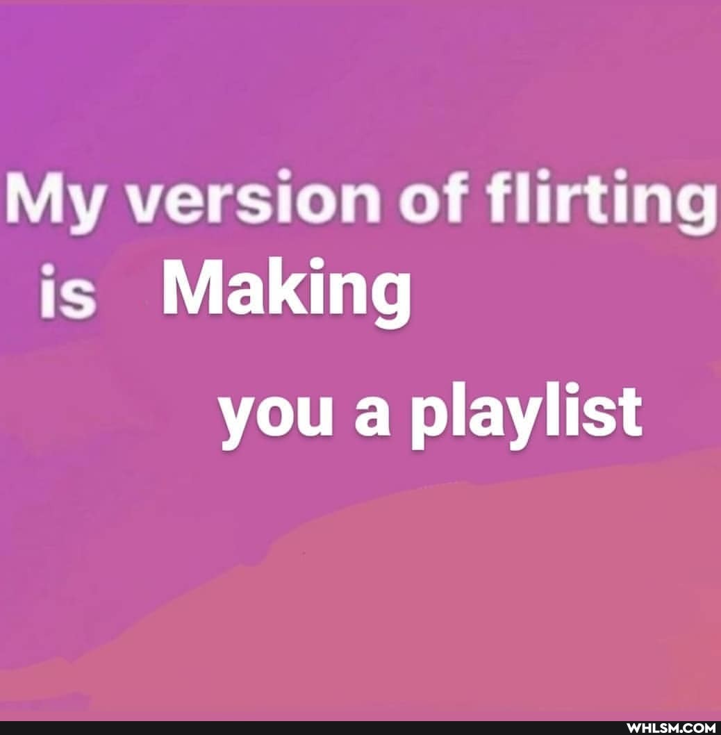 My version of flirting is Making
you a playlist