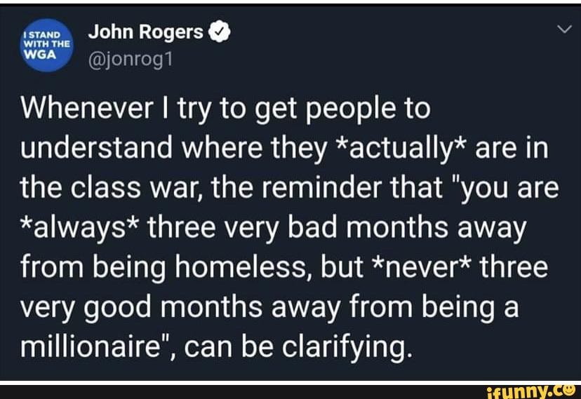 Whenever I try to get people to
understand where they *actually* are in
the class war, the reminder that "you are
*always* three very bad months away
from being homeless, but *never* three
very good months away from being a
millionaire", can be clarifying.