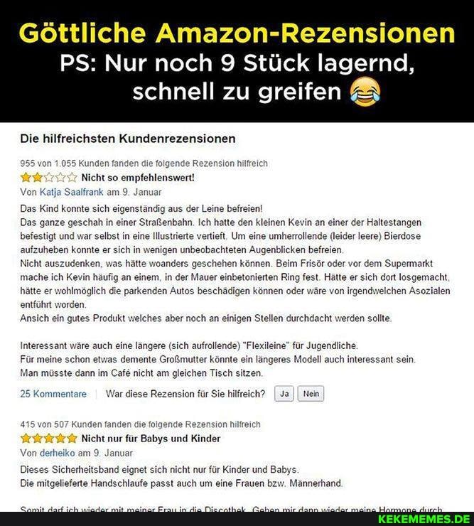 Göttliche Amazon-Rezensionen
PS: Nur noch 9 Stück lagernd, schnell zu greifen &
Die hilfreichsten Kundenrezensionen
de R fander
Nicht so empfehlenswert!
Von Katja Saalfrank am 9. Januar
sion hilf
Das Kind konnte sich eigenständig aus der Leine befreien!
Das ganze geschah in einer Straßenbahn. Ich hatte den kleinen Kevin an einer der Haltestangen befestigt und war selbst in eine Illustrierte vertieft. Um eine umherrollende (leider Ieere) Bierdose aufzuheben konnte er sich in wenigen unbeobachteten Augenblicken befreien.
Nicht auszudenken, was hätte woanders geschehen können. Beim Frisör oder vor dem Supermarkt mache ich Kevin häufig an einem, in der Mauer einbetonierten Ring fest. Hätte er sich dort losgemacht.
hätte er wohlmöglich die parkenden Autos beschädigen können oder wäre von irgendwelchen Asozialen entführt worden,
'Ansich ein gutes Produkt
'Ansich ein gutes Produkt welches aber noch an einigen Stellen durchdacht werden sollte,
Interessant wäre auch eine längere (sich aufrollende) "Flexileine" für Jugendliche
Für meine schon etwas demente Großmutter könnte ein längeres Modell auch interessant sein
Man müsste dann im Cafe nicht am gleichen Tisch sitzen
25 Kommentare I War diese Rezension für Sie hilfreich? I Ja II Nein
n507 Kunden fanden die folgende Rezension hilfreich
Nicht nur für Babys und Kinder
Von derheiko am 9. Januar
Dieses Sicherheitsband eignet sich nicht nur für Kinder und Babys.
Die mitgelieferte Handschlaufe passt auch um eine Frauen bzw. Männerhand