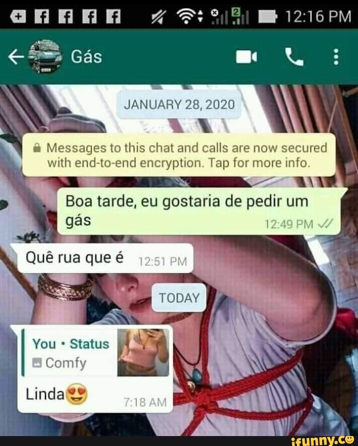 annan 1216PM
Gás
28, 2020
Messages to this chat and calls are now secured with end-to-end encryption. Tap for more info
I Boa tarde, eu gostaria de pedir um
1249 PM
Quê que é Quê Quê rua que é rua rua que em
You Status
Comfy
Linda