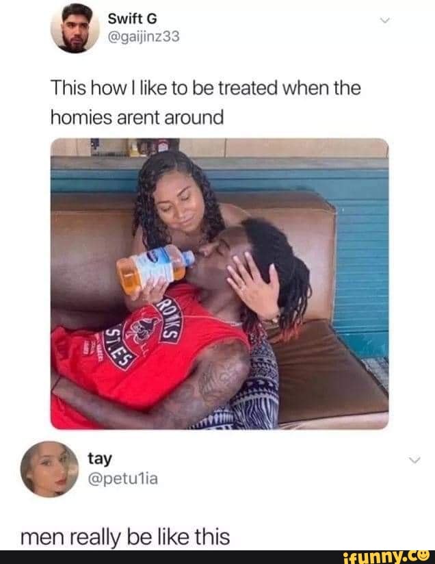 swift G
This how like to be treated when the homies arent around
men really be like this