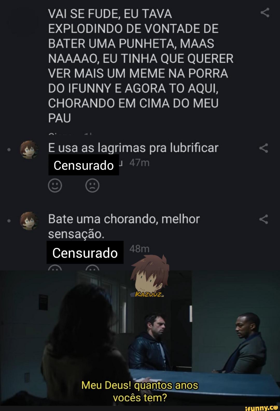 VAI SE FU DE, EU TAVA EXPLODINDO DE VONTADE DE BATER UMA PUNHETA, MAAS NAAAAO, EU TINHA QUE QUERER VER MAIS UM MEME NA PORRA DO IFUNNY E AGORA TO AQUI,
CHORANDO EM CIMA DO MEU PAU
as
E usa as lagrimas pra lubrificar
Censurado
O O
Bate uma chorando, melhor sensação.
Censurado
Meu Deus! quantos anos vocês tem?