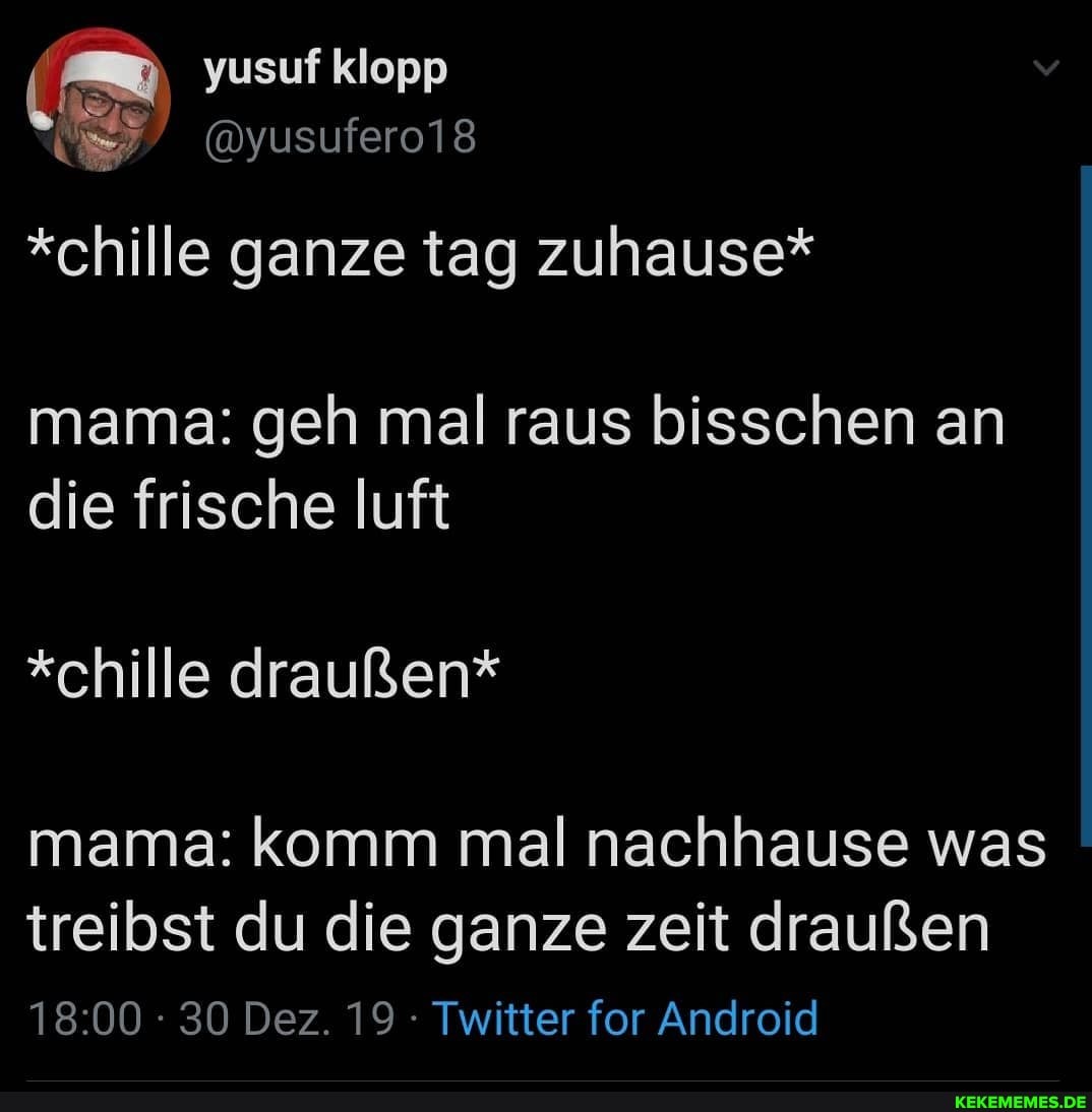 yusuf klopp
@yusufero18
*chille ganze tag zuhause*
mama: geh mal raus bisschen an die frische luft
*chille draußen* mama: komm mal nachhause was
treibst du die ganze zeit draußen
30 Dez. 19 Twitter for Android
