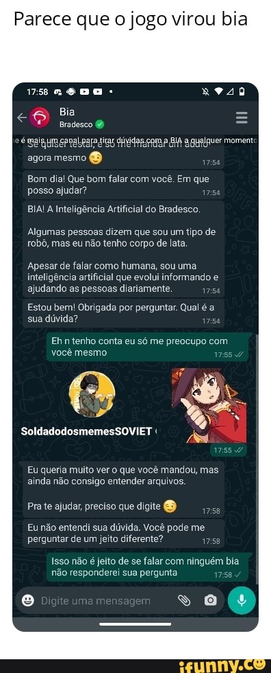 Parece que o jogo virou bia
vs neDa -
Bia
agora mesmo (O
Bom dia! Que bom falar com você, Em que posso ajudar?
BIA! Inteligência Artificial do Bradesco.
Algumas pessoas dizem que sou um tipo de robô, mas eu não tenho corpo de lata
Apesar de falar como humana, sou uma inteligência artificial que evolui informando e ajudando as pessoas diariamente.
Estou bem! Obrigada por perguntar. Qual é a sua dúvida? esa
Ehntenho conta eu só me preocupo com você mesmo.
VIET "
SoldadodosmemesSO! IR
Eu queria muito ver o que você mandou, mas ainda não consigo entender arquivos.
Pra te ajudar, preciso que digite
Eu não entendi sua dúvida. Você pode me perguntar de um jeito diferente?
Isso não é jeito de se falar com ninguém bia não responderei sua pergunta