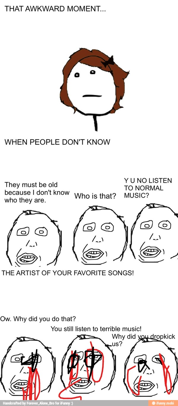 THAT AWKWARD MOMENT...
WHEN PEOPLE DON'T KNOW
They must be old
E
because I don't know
wo js that? MUSIC?
who they are.
a
THE ARTIST OF YOUR FAVORITE SONGS!
Ow. Why did you do that?