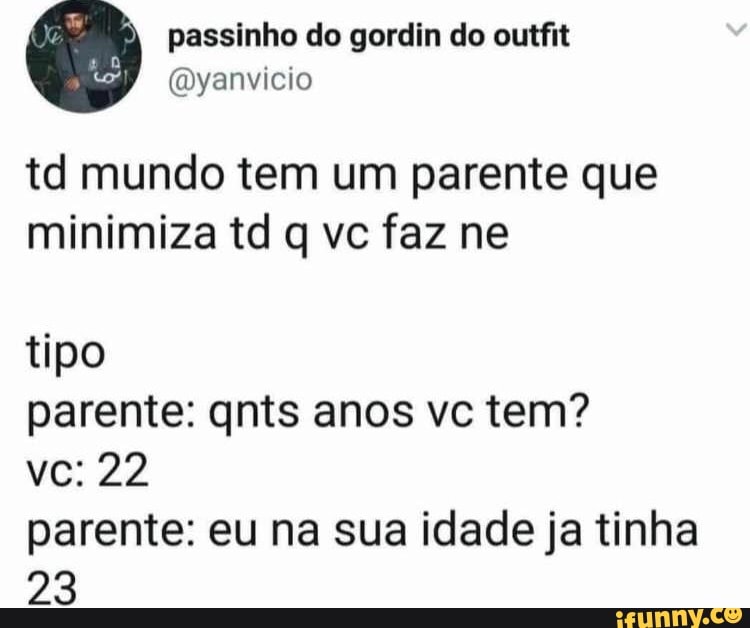 td mundo tem um parente que
tipo
parente: qnts anos vc tem?
parente: eu na sua idade ja tinha
23
