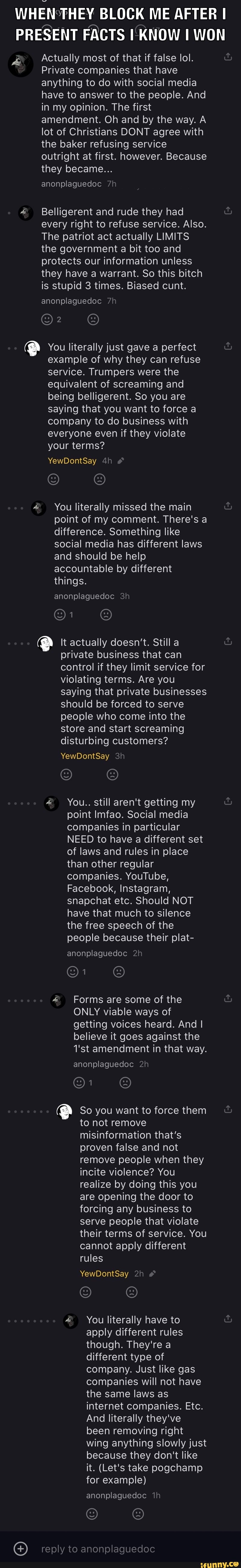 WHEN THEY BLOCK ME AFTER I PRESENT FACTS KNOW WON
Actually most of that if false lol.
Private companies that have anything to do with social media have to answer to the people. And in my opinion. The first amendment. Oh and by the way. A lot of Christians DONT agree with the baker refusing service outright at first. however. Because they became...
anonplaguedoc
Belligerent and rude they had every right to refuse service. Also.
The patriot act actually LIMITS the government a bit too and protects our information unless they have a warrant. So this bitch is stupid 3 times. Biased cunt.
anonplaguedoc
Q You literally just gave a perfect example of why they can refuse service. Trumpers were the equivalent of screaming and being belligerent. So you are saying that you want to force a company to do business with everyone even if they violate your terms?
YewDontSay
You literally missed the main point of my comment. There's a difference. Something like social media has different laws and should be help accountable by different
things.
anonplaguedoc
It actually doesn't. Still a private business that can control if they limit service for violating terms. Are you saying that private businesses should be forced to serve people who come into the store and start screaming disturbing customers?
YewDontSay
You.. still aren't getting my point Imfao. Social media companies in particular
NEED to have a different set of laws and rules in place than other regular companies. YouTube,
Facebook, Instagram, snapchat etc. Should NOT have that much to silence the free speech of the people because their plat-
anonplaguedoc
Forms are some of the
ONLY viable ways of getting voices heard. And I believe it goes against the
1'st amendment in that way.
anonplaguedoc
So you want to force them to not remove misinformation that's proven false and not remove people when they incite violence? You realize by doing this you are opening the door to forcing any business to serve people that violate their terms of service. You cannot apply different
rules
YewDontSay
You literally have to apply different rules though. They're a different type of company. Just like gas companies will not have the same laws as internet companies. Etc.
And literally they've been removing right wing anything slowly just because they don't like it. (Let's take pogchamp for example)
anonplaguedoc
reply to anonplaguedoc