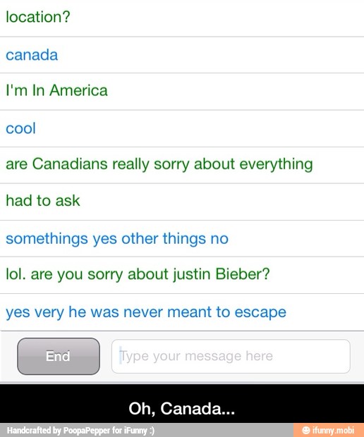 location?
canada
I'm In America
cool
are Canadians really sorry about everything
had to ask
somethings yes other things no
lol. are you sorry about justin Bieber?
yes very he was never meant to escape - Oh, Canada...