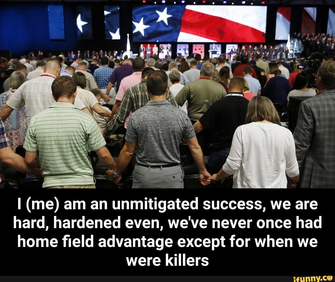 I (me) am an unmitigated success, we are
hard, hardened even, we've never once had
home field advantage except for when we
were killers