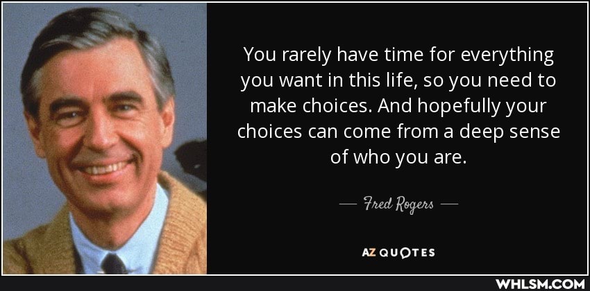 You rarely have time for everything you want in this life, so you need to make choices. And hopefully your choices can come from a deep sense of who you are.
- Fred Rogers -
AZ QUOTES