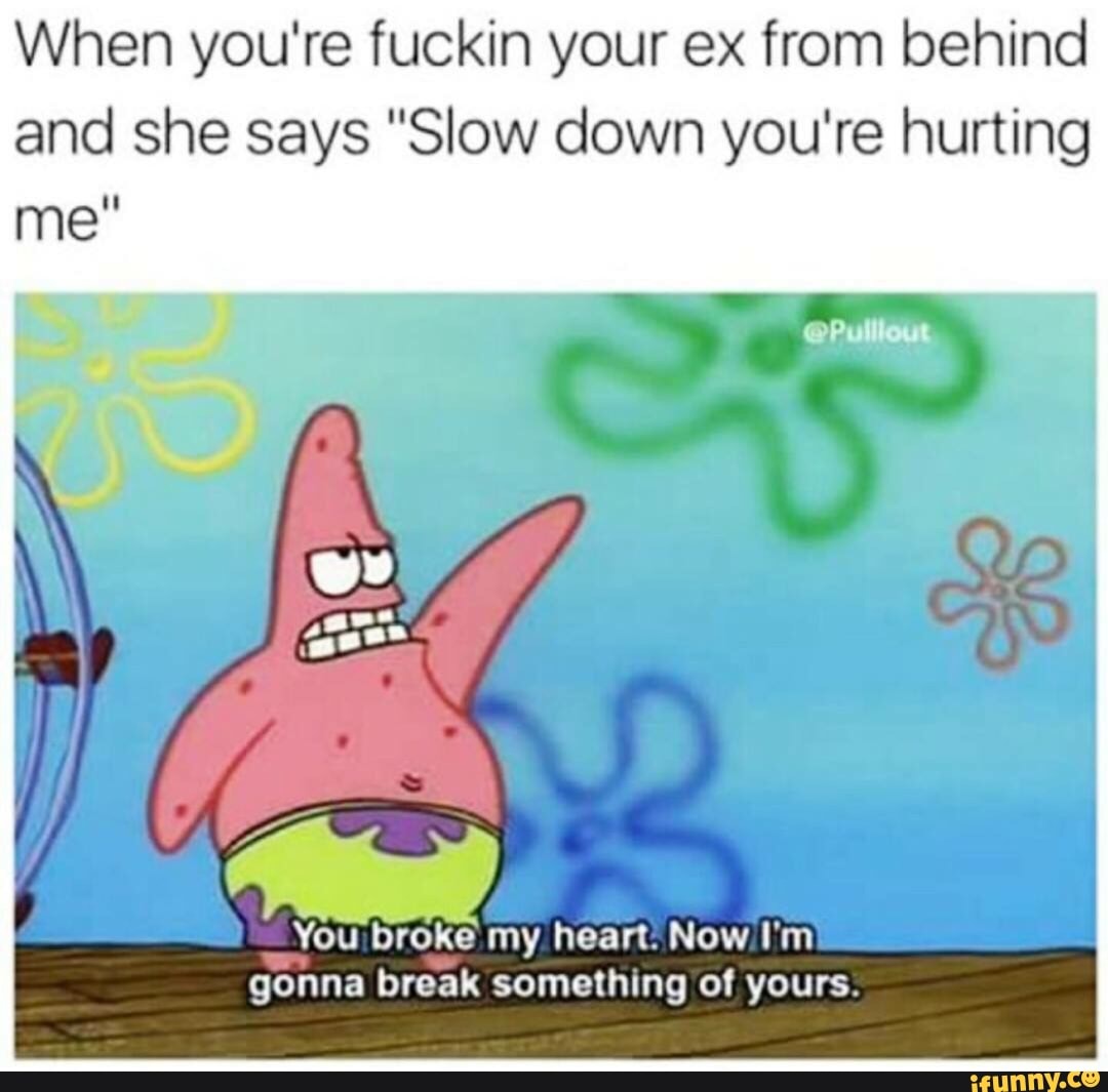 When You Re Fuckin Your Ex From Behind And She Says Slow Down You Re Hurting You Broke My Heart Now I M Gonna Break Something Of Yours Ifunny fuckin your ex from behind and she says