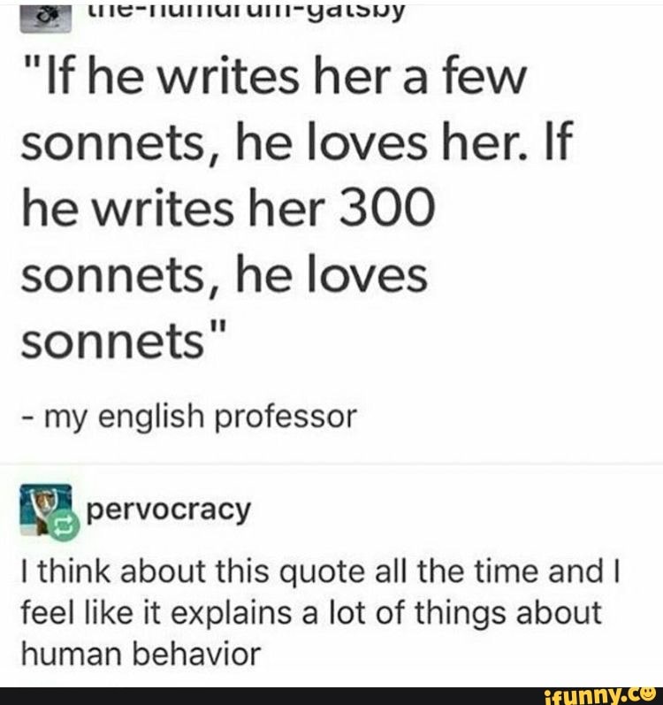 por LUIS HUT UIT YaLouUy
"If he writes her a few
sonnets, he loves her. If
he writes her 300
sonnets, he loves
sonnets"
my english professor
I think about this quote all the time and I
feel like it explains a lot of things about
human behavior