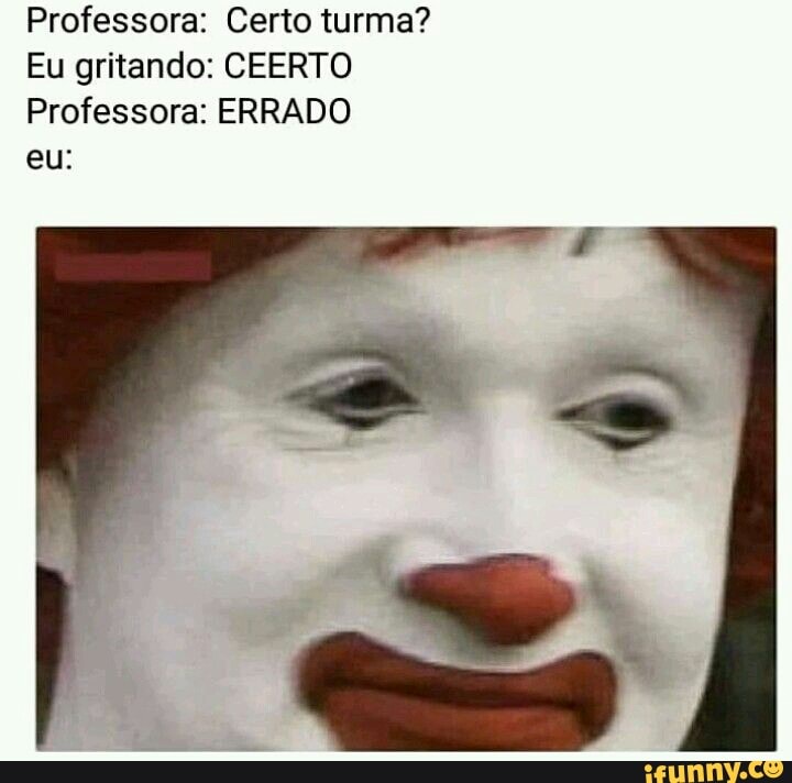 Professora: Certo turma?
Eu gritando: CEERTO Professora: ERRADO
eu:
