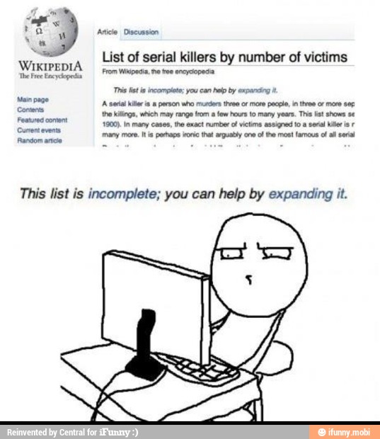 WIKIPEDIA
Man page
List of serial killers by number of victims
From Wapedia me voe ancyoopeda
A serial hier a person who murders three of more people, in tree or more se
This list is incomplete; you can help by expanding it.