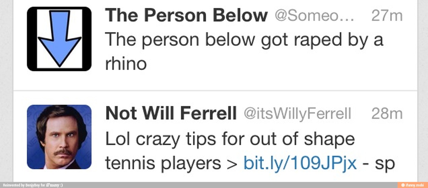 The Person Below @Someo... 27m
The person below got raped by a
rhino
Not Will Ferrell @itsWillyFerre!l! 28m
E PB
Lol crazy tips for out of shape
tennis players bit.ly/109JPjx