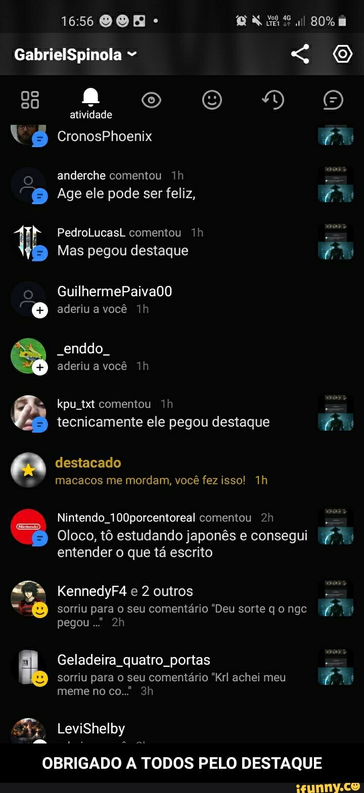 GabrielSpinola
ao RO)
atividade
CronosPhoenix
anderche comentou
Age ele pode ser feliz,
PedroLucasL comentou Th
Mas pegou destaque
GuilhermePaivaDO aderiu a você
"enddo aderiu a você
kpu txt comentou tecnicamente ele pegou destaque
destacado macacos me mordam, você fez isso!
Nintendo. 100porcentoreal comentou
Oloco, tô estudando japonês e consegui entender o que tá escrito
KennedyF4 e 2 outros
sorriu para o seu comentário "Deu sorte q o ngc pegou."
Geladeira quatro portas
sorriu para o seu comentário "Krl achei meu meme no co.." sh
LeviShelby
Es
OBRIGADO A TODOS PELO DESTAQUE - OBRIGADO A TODOS PELO DESTAQUE