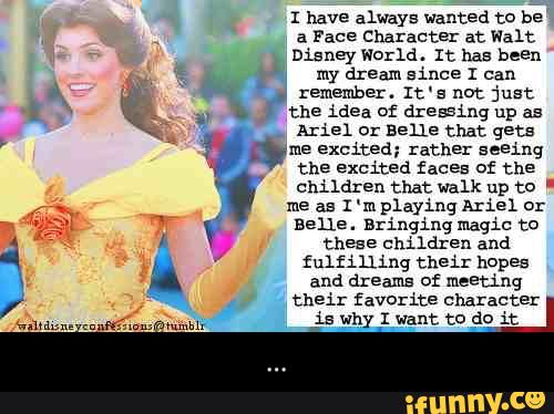 : have always wanted to be
a
Face Character at Walt
Disney World. It has been
my dream since I can
.
remember. It‘ ; nºt just
the idea of dresfling up as
Ariel or Bane that gets
me excited; rather seeing
the excited faces of the
children that walk up to -
me as 1 ‘m playing mex Or
Belle. Bringing magic to
these children and
fulfilling their hopes
meeting
their favorite character
Wm “,an mm,
,is why I want tº dº it - ...