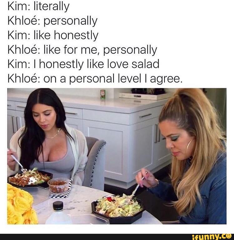 Kim: literally
Khloe’: personally
Kim: like honestly
Khloe’: like for me, personally
Kim: I honestly like love salad
Khloé: on a personal level I agree.