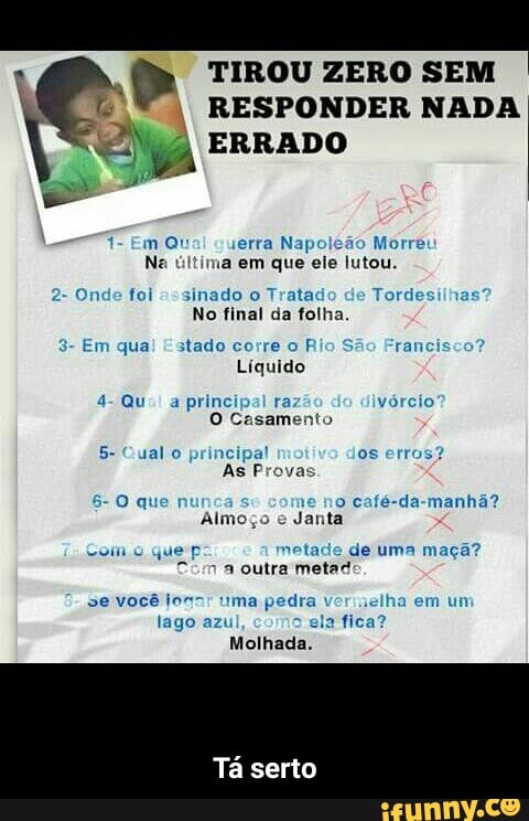 TIROU ZERO SEM
EM) RESPONDER NADA
VN ERRADO
a
m Qtiai guerra Napoleão Morré
Na última em que ele lutou.
Onde foi "=sinado o Trata Tordes
No final da folha.
3- Em qua! Estado corre o Rio S rancis
Líquido
a
principal ra vórcio
O Casamento
5- Qual
o
principal os erros?
As Provas
café-da-manhã?
Almoço
e
Janta
Como
quep metade de uma maçã?
Com
a outra metad!
lago azu
em um - Tá serto