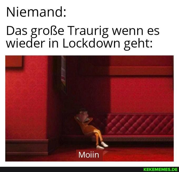 Niemand:
Das große Traurig wenn es wieder in Lockdown geht:
Moiin