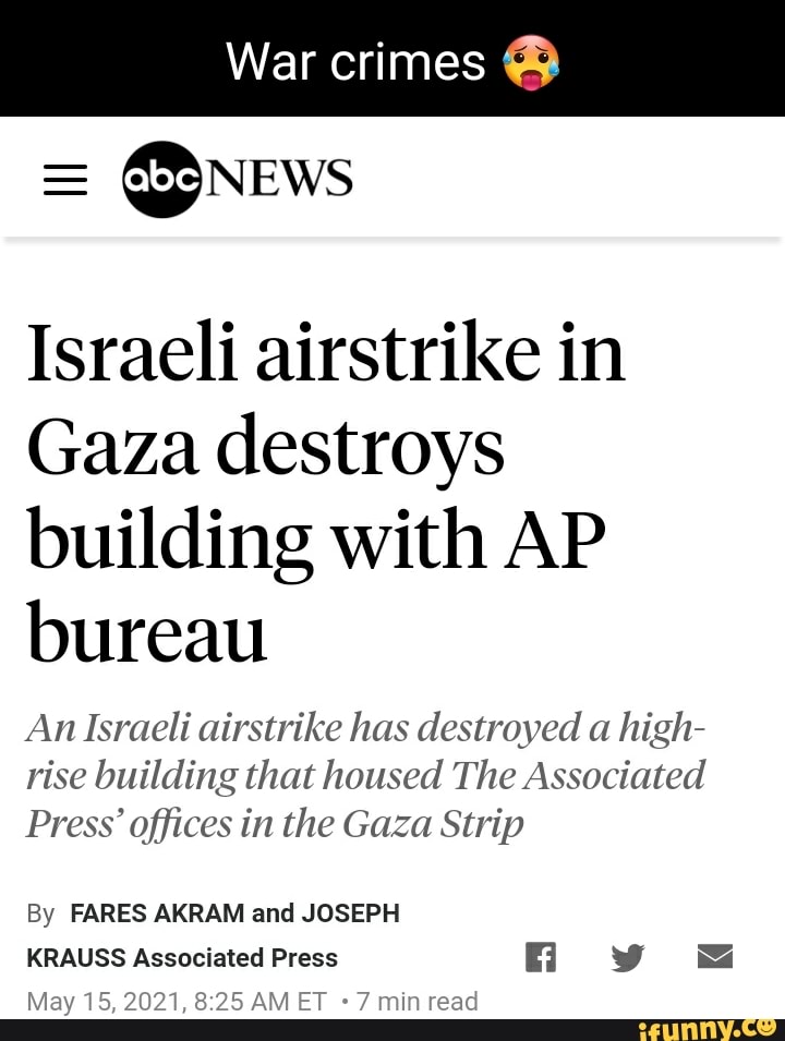 War crimes
= News
Israeli airstrike in
Gaza destroys building with AP bureau
An Israeli airstrike has destroyed a high- rise building that housed The Associated
Press' offices in the Gaza Strip
By FARES AKRAM and JOSEPH
KRAUSS Associated Press iy
May 15, 2021, ET min read
*7 min read