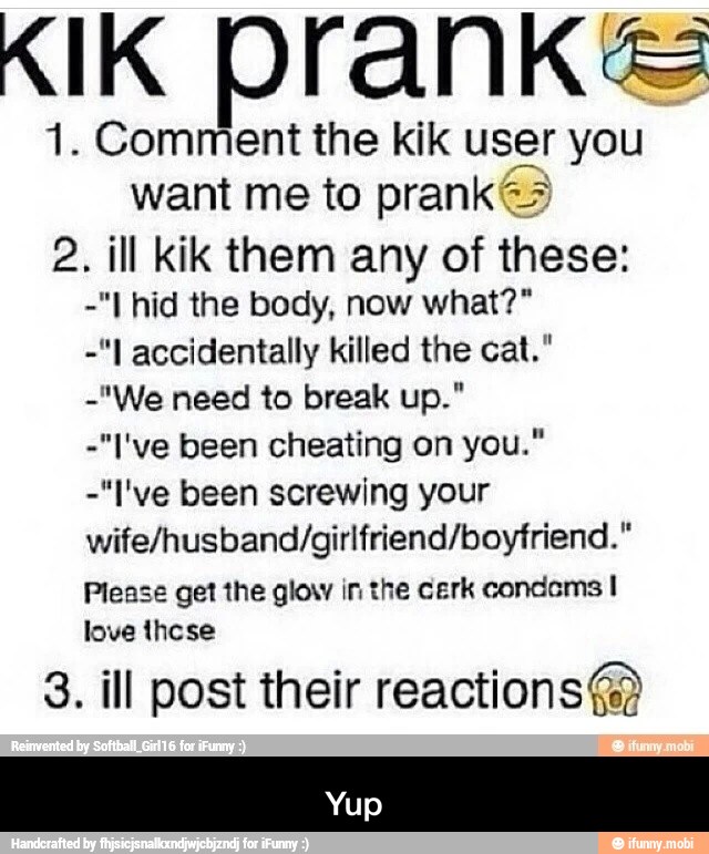 KIK Drank
1. Comment the kik user you
want me to pranks
2. ill kik them any of these:
-"I accidentally killed the cat."
-"I've been cheating on you."
-"I've been screwing your
wife/husband/girlfriend/boyfriend."
Please get the glow in the cerk condems I
love these
3. ill post their reactions@ - Yup