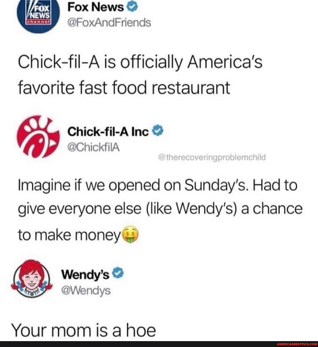 Fox News @
@FoxAndFriends
Chick-fil-A is officially America's
favorite fast food restaurant
Imagine if we opened on Sunday's. Had to give everyone else (like Wendy's) a chance
to make money
Wendy's
Your mom ica hoe