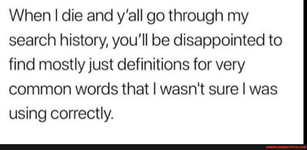 When I die and y'all go through my search history, you'll be disappointed to find mostly just definitions for very common words that I wasn't sure I was using correctly.