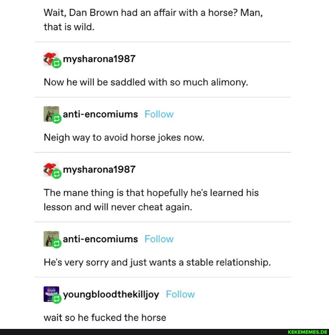 Wait, Dan Brown had an affair with a horse? Man, that is wild.
Now he will be saddled with so much alimony.
Follow
Neigh way to avoid horse jokes now.
The mane thing is that hopefully he's learned his lesson and will never cheat again.
Follow
He's very sorry and just wants a stable relationship.
Follow
wait so he fucked the horse